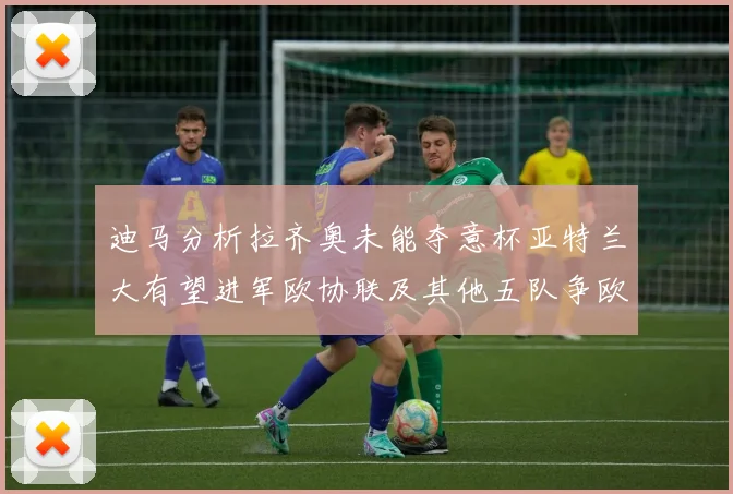 迪马分析拉齐奥未能夺意杯亚特兰大有望进军欧协联及其他五队争欧联资格