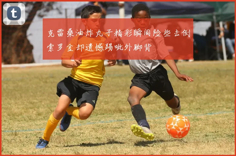 克雷桑油炸丸子精彩瞬间险些击倒索罗金却遗憾踢呲外脚背