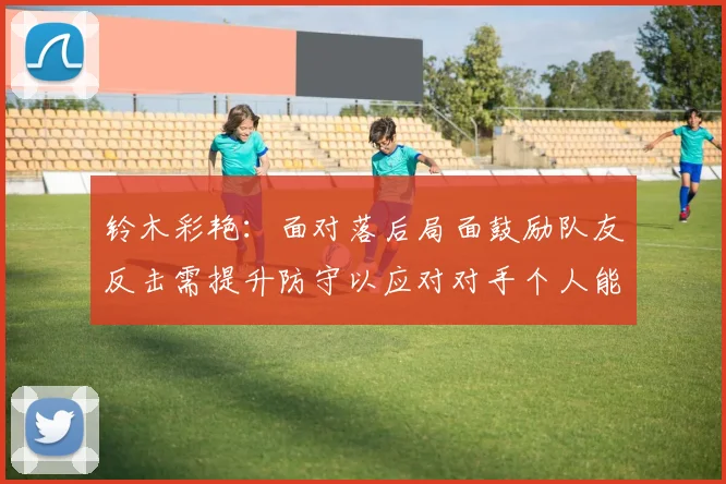 铃木彩艳：面对落后局面鼓励队友反击需提升防守以应对对手个人能力