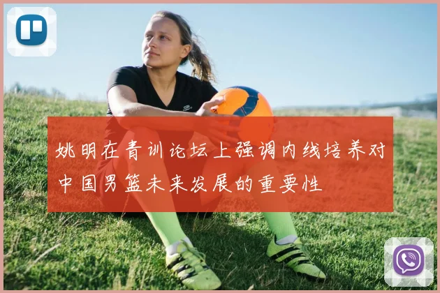 姚明在青训论坛上强调内线培养对中国男篮未来发展的重要性