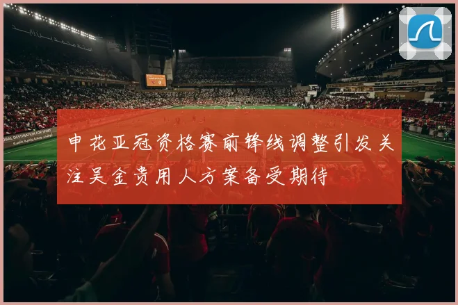 申花亚冠资格赛前锋线调整引发关注吴金贵用人方案备受期待