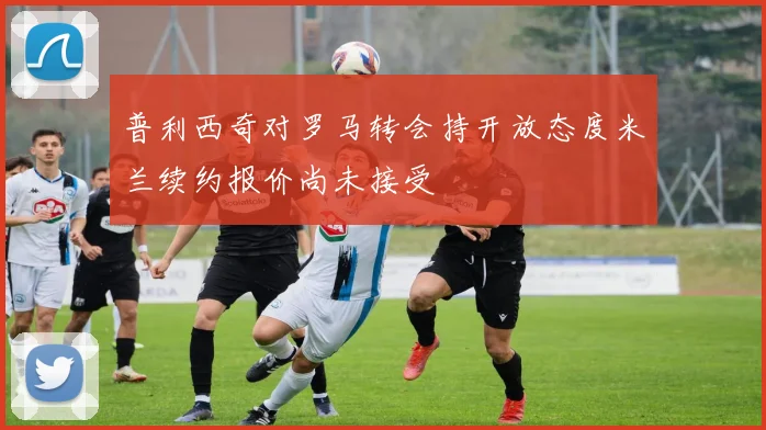 普利西奇对罗马转会持开放态度米兰续约报价尚未接受