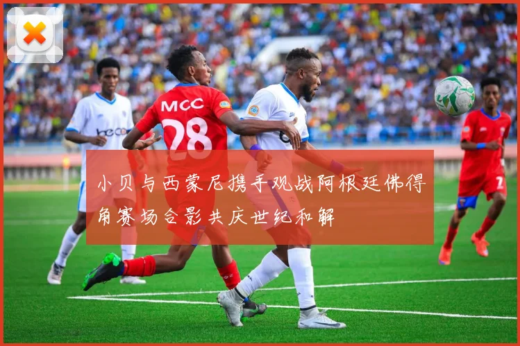 小贝与西蒙尼携手观战阿根廷佛得角赛场合影共庆世纪和解