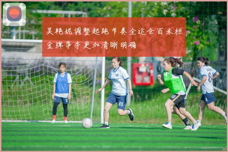 吴艳妮调整起跑节奏全运会百米栏金牌争夺更加清晰明确