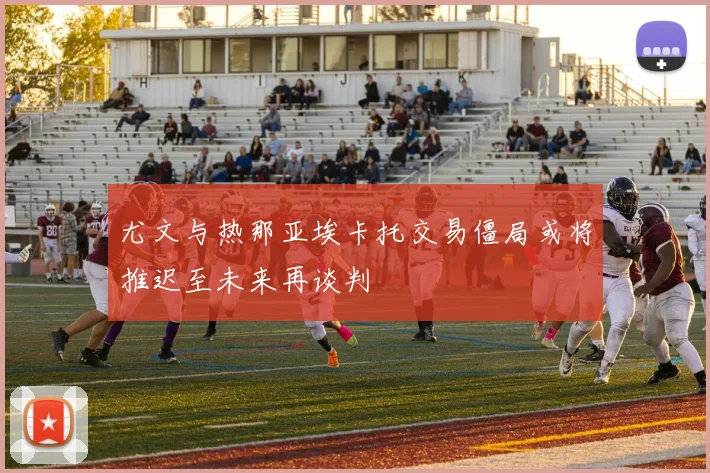 尤文与热那亚埃卡托交易僵局或将推迟至未来再谈判