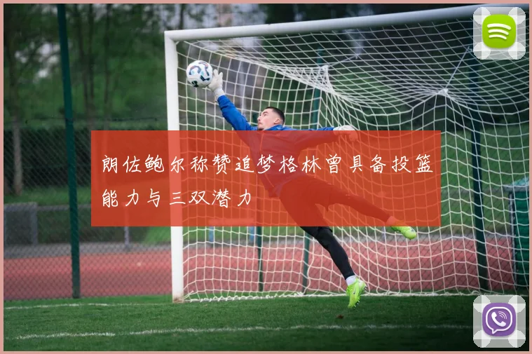 朗佐鲍尔称赞追梦格林曾具备投篮能力与三双潜力