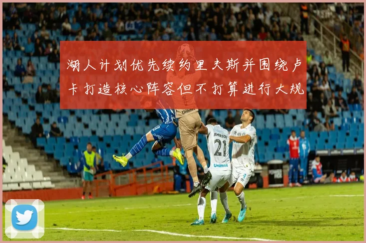 湖人计划优先续约里夫斯并围绕卢卡打造核心阵容但不打算进行大规模重建