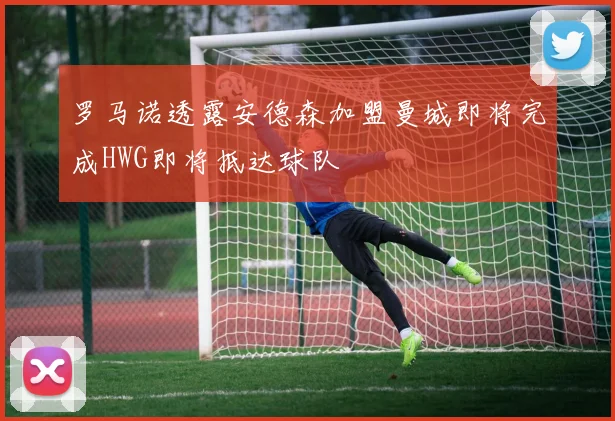 罗马诺透露安德森加盟曼城即将完成HWG即将抵达球队