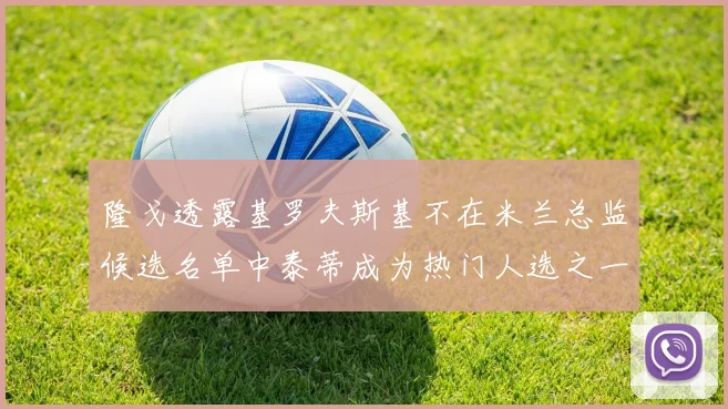 隆戈透露基罗夫斯基不在米兰总监候选名单中泰蒂成为热门人选之一