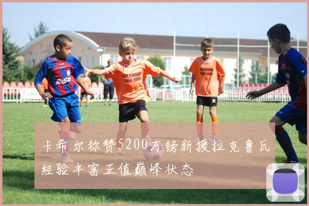 卡希尔称赞5200万镑新援拉克鲁瓦经验丰富正值巅峰状态