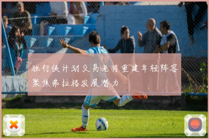 独行侠计划交易老将重建年轻阵容聚焦弗拉格发展潜力