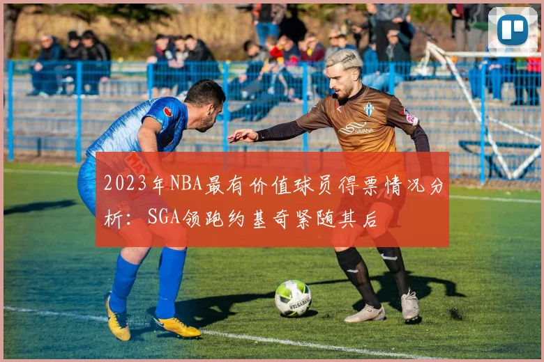 2023年NBA最有价值球员得票情况分析：SGA领跑约基奇紧随其后