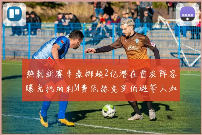热刺新赛季豪掷超2亿潜在首发阵容曝光托纳利M费范赫克罗伯逊等人加盟