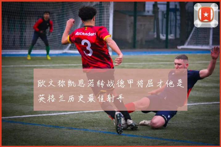 欧文称凯恩若转战德甲将屈才他是英格兰历史最佳射手