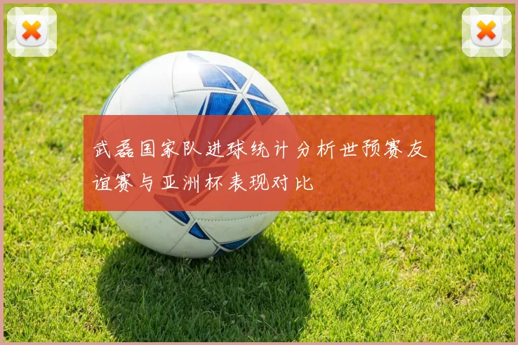 武磊国家队进球统计分析世预赛友谊赛与亚洲杯表现对比