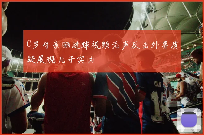 C罗母亲晒进球视频无声反击外界质疑展现儿子实力