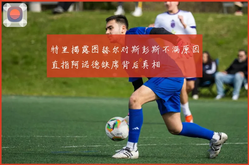 特里揭露图赫尔对斯彭斯不满原因直指阿诺德缺席背后真相