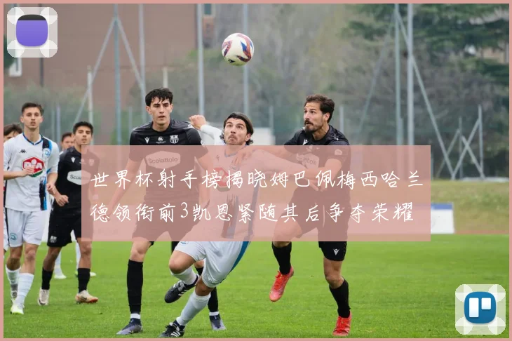 世界杯射手榜揭晓姆巴佩梅西哈兰德领衔前3凯恩紧随其后争夺荣耀