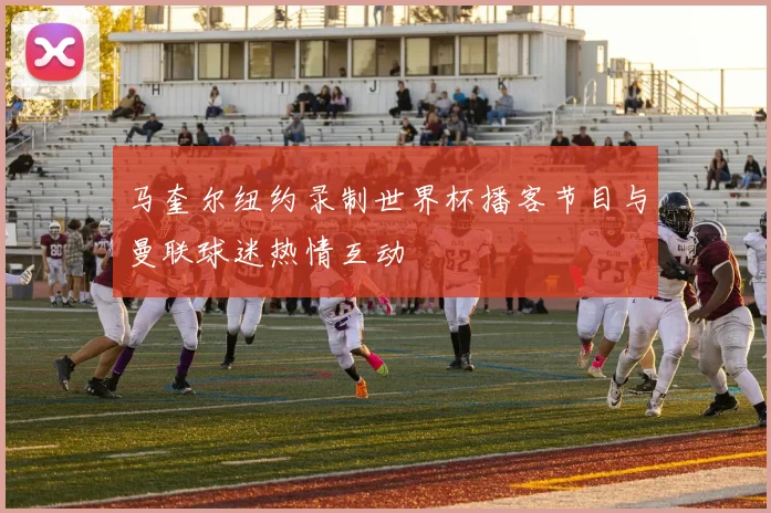 马奎尔纽约录制世界杯播客节目与曼联球迷热情互动