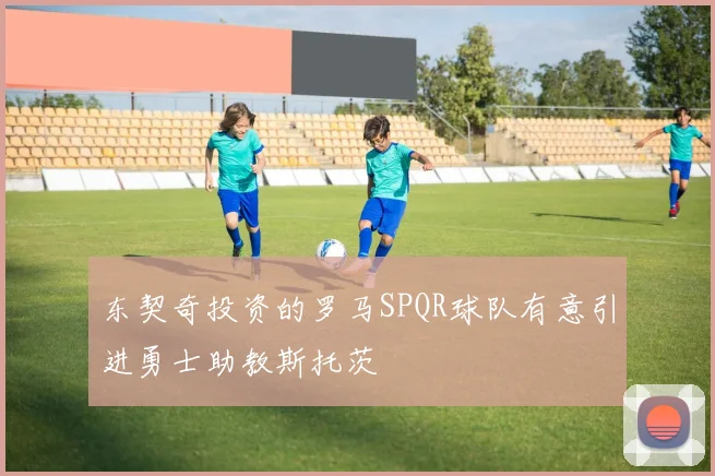 东契奇投资的罗马SPQR球队有意引进勇士助教斯托茨